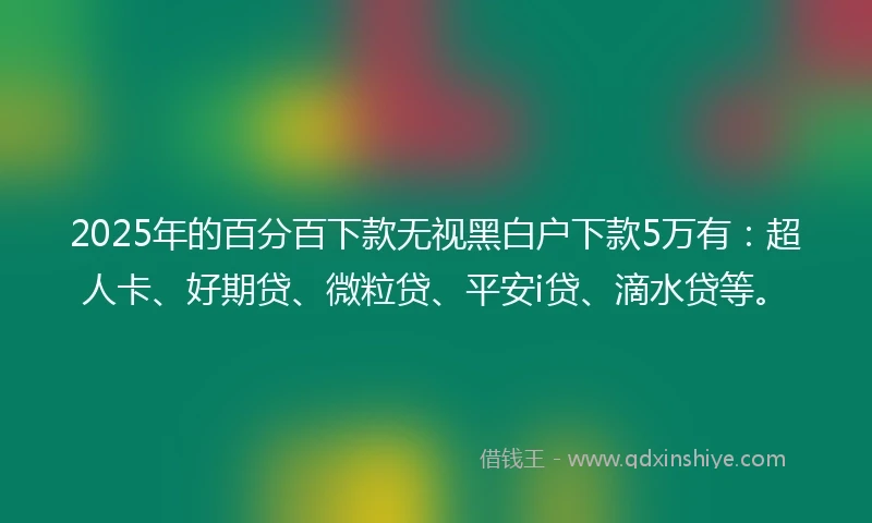 2025年的百分百下款无视黑白户下款5万有：超人卡、好期贷、微粒贷、平安i贷、滴水贷等。
