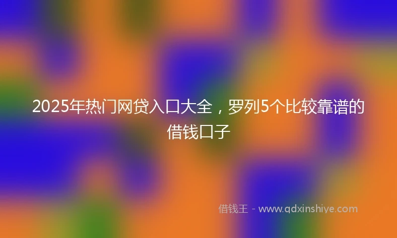2025年热门网贷入口大全，罗列5个比较靠谱的借钱口子