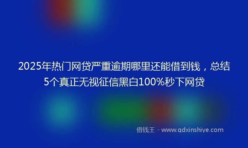 2025年热门网贷严重逾期哪里还能借到钱，总结5个真正无视征信黑白100%秒下网贷