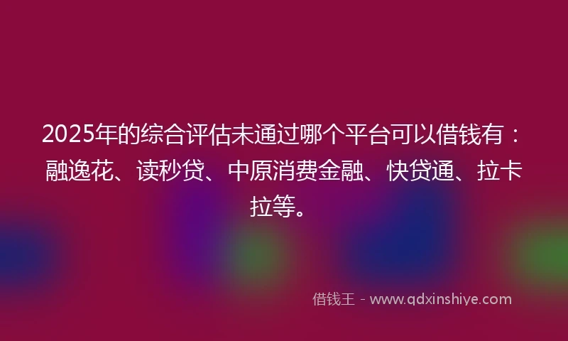 2025年的综合评估未通过哪个平台可以借钱有：融逸花、读秒贷、中原消费金融、快贷通、拉卡拉等。