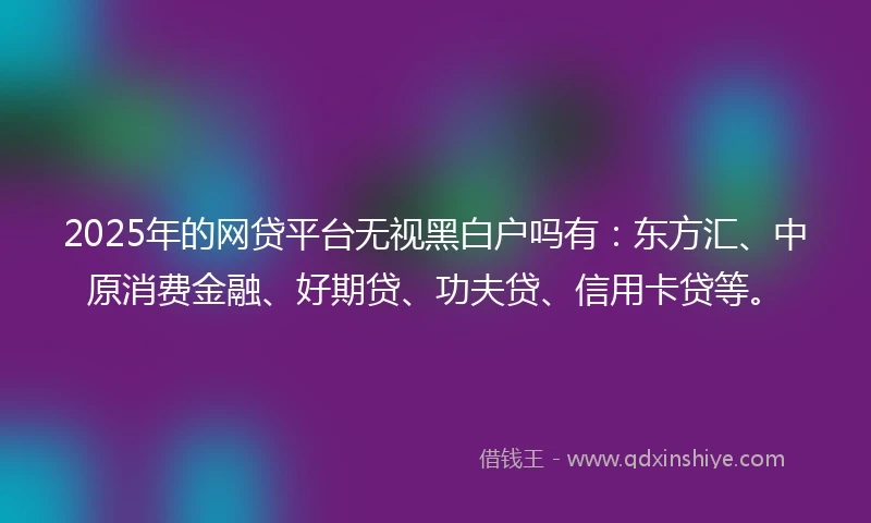 2025年的网贷平台无视黑白户吗有：东方汇、中原消费金融、好期贷、功夫贷、信用卡贷等。