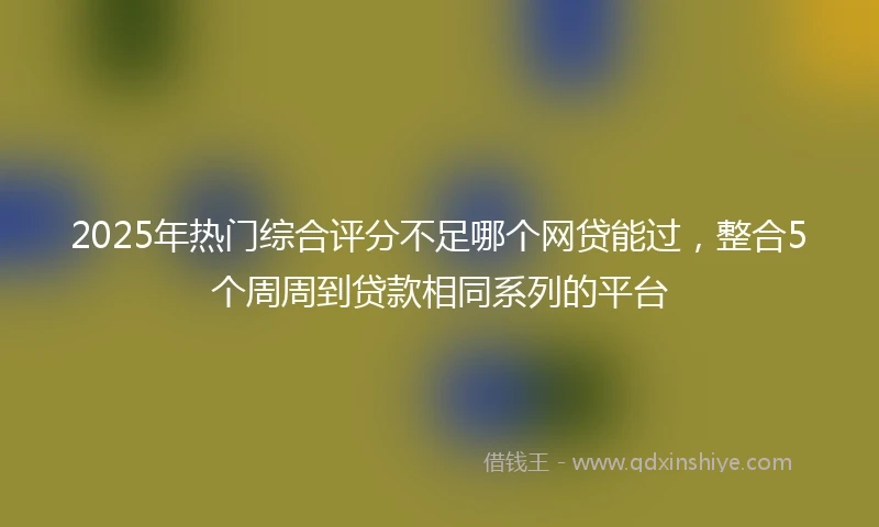2025年热门综合评分不足哪个网贷能过，整合5个周周到贷款相同系列的平台
