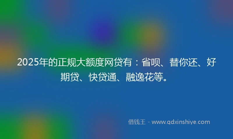2025年的正规大额度网贷有：省呗、替你还、好期贷、快贷通、融逸花等。
