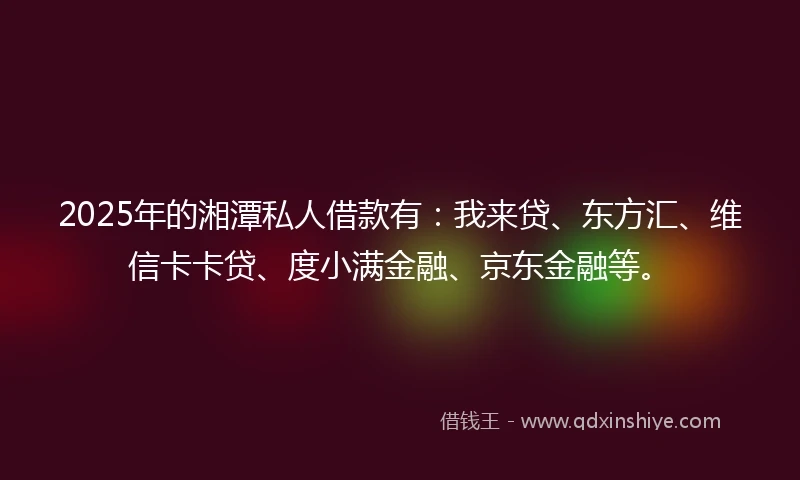 2025年的湘潭私人借款有：我来贷、东方汇、维信卡卡贷、度小满金融、京东金融等。