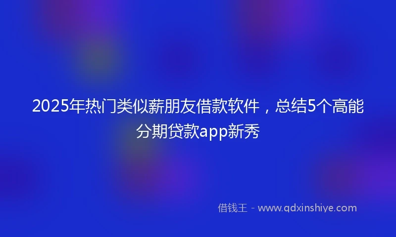 2025年热门类似薪朋友借款软件，总结5个高能分期贷款app新秀
