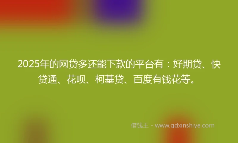 2025年的网贷多还能下款的平台有：好期贷、快贷通、花呗、柯基贷、百度有钱花等。