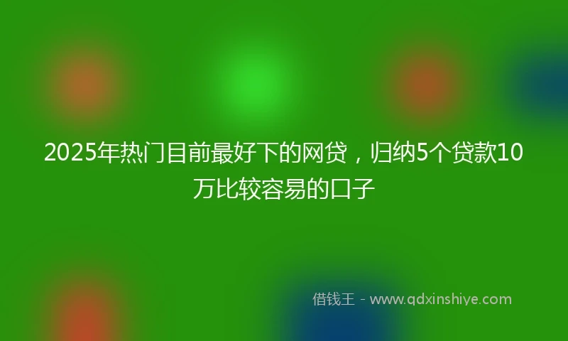 2025年热门目前最好下的网贷，归纳5个贷款10万比较容易的口子