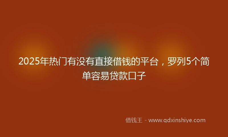 2025年热门有没有直接借钱的平台，罗列5个简单容易贷款口子