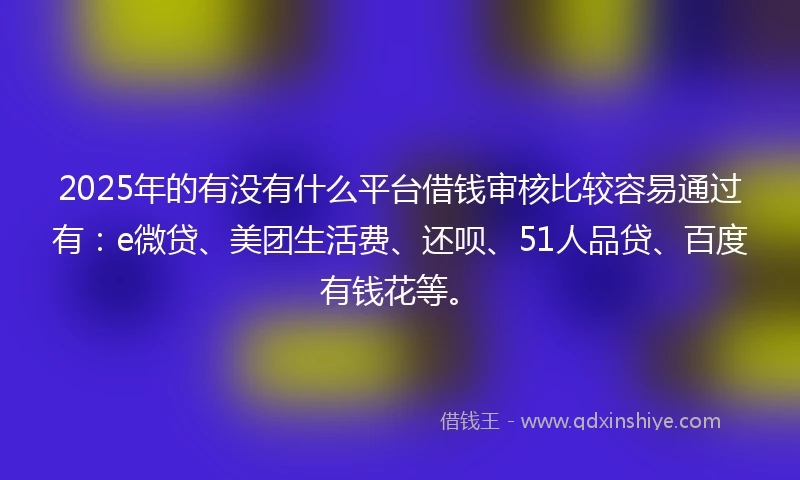 2025年的有没有什么平台借钱审核比较容易通过有：e微贷、美团生活费、还呗、51人品贷、百度有钱花等。