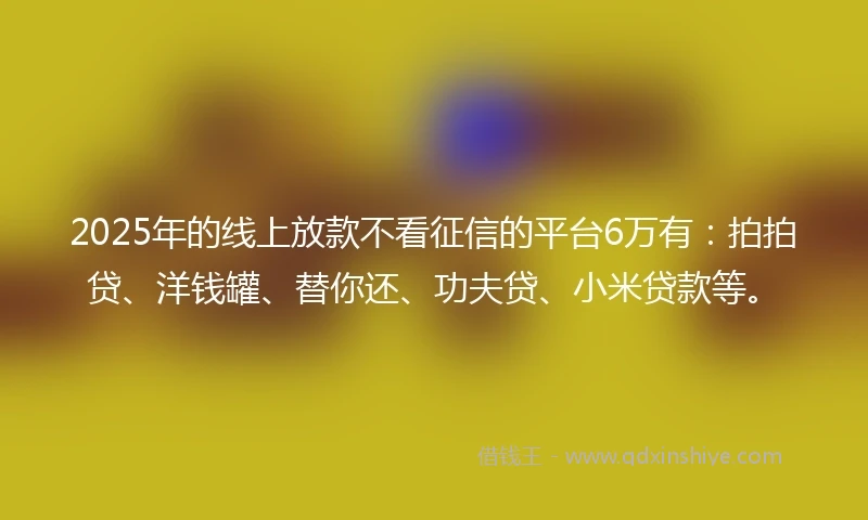 2025年的线上放款不看征信的平台6万有：拍拍贷、洋钱罐、替你还、功夫贷、小米贷款等。