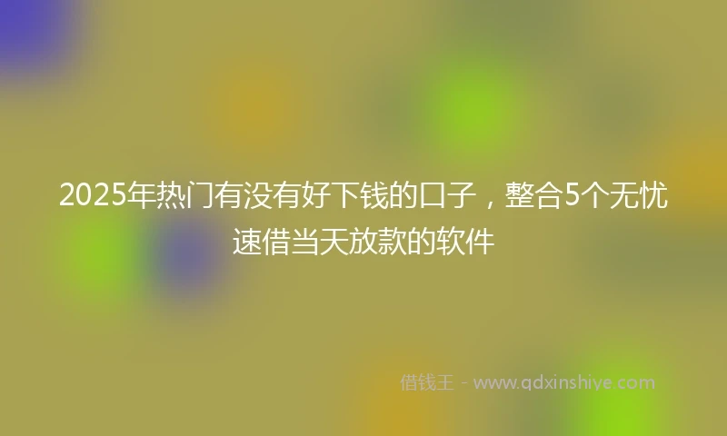2025年热门有没有好下钱的口子，整合5个无忧速借当天放款的软件