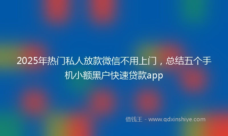 2025年热门私人放款微信不用上门，总结五个手机小额黑户快速贷款app