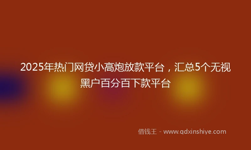 2025年热门网贷小高炮放款平台，汇总5个无视黑户百分百下款平台