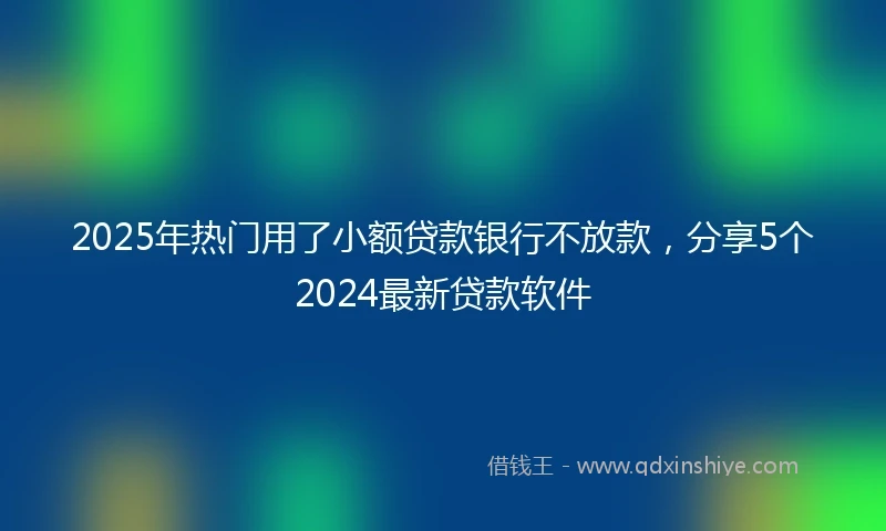 2025年热门用了小额贷款银行不放款，分享5个2024最新贷款软件