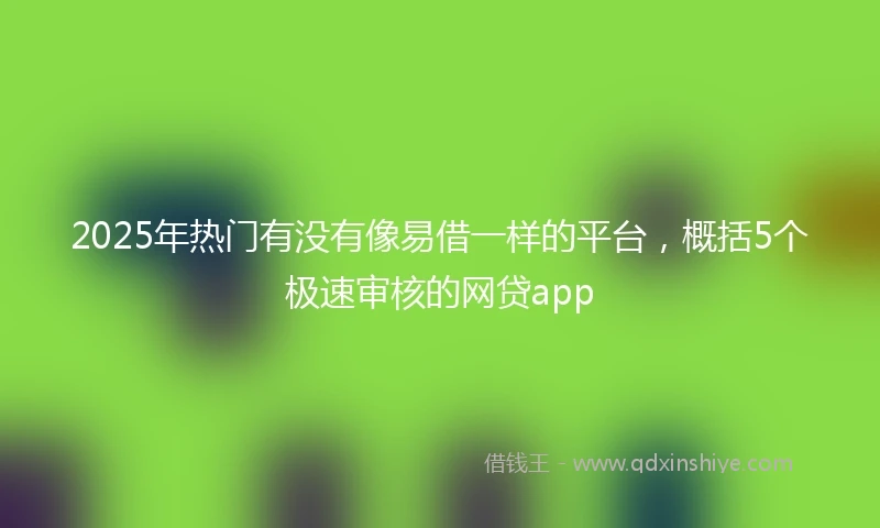 2025年热门有没有像易借一样的平台，概括5个极速审核的网贷app