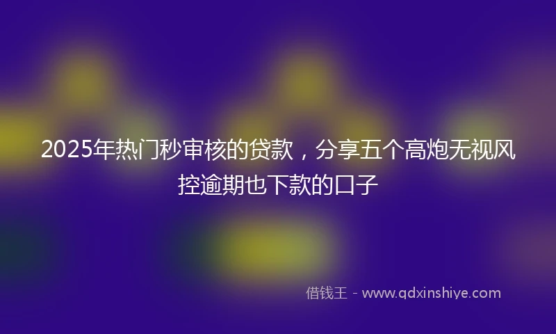 2025年热门秒审核的贷款，分享五个高炮无视风控逾期也下款的口子
