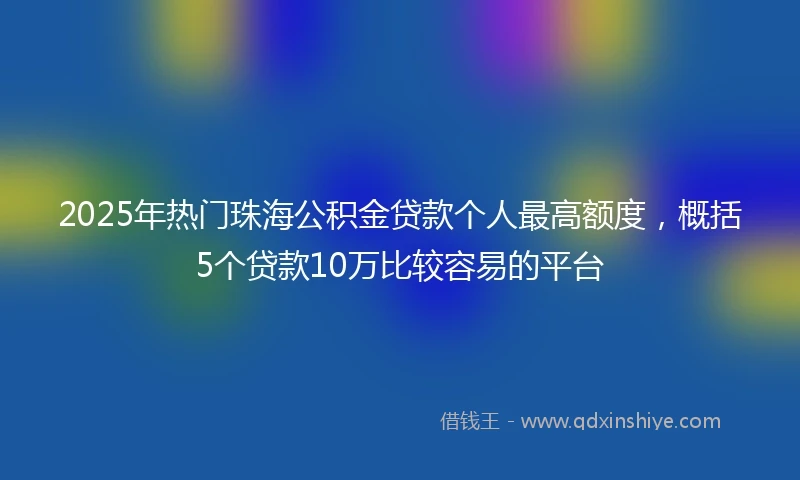 2025年热门珠海公积金贷款个人最高额度，概括5个贷款10万比较容易的平台
