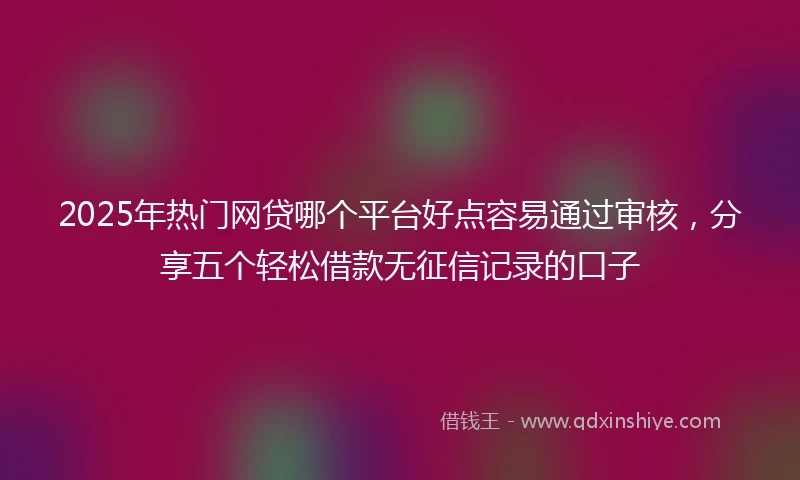 2025年热门网贷哪个平台好点容易通过审核，分享五个轻松借款无征信记录的口子