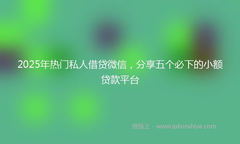 2025年热门私人借贷微信，分享五个必下的小额贷款平台