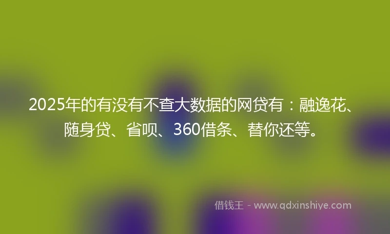 2025年的有没有不查大数据的网贷有：融逸花、随身贷、省呗、360借条、替你还等。