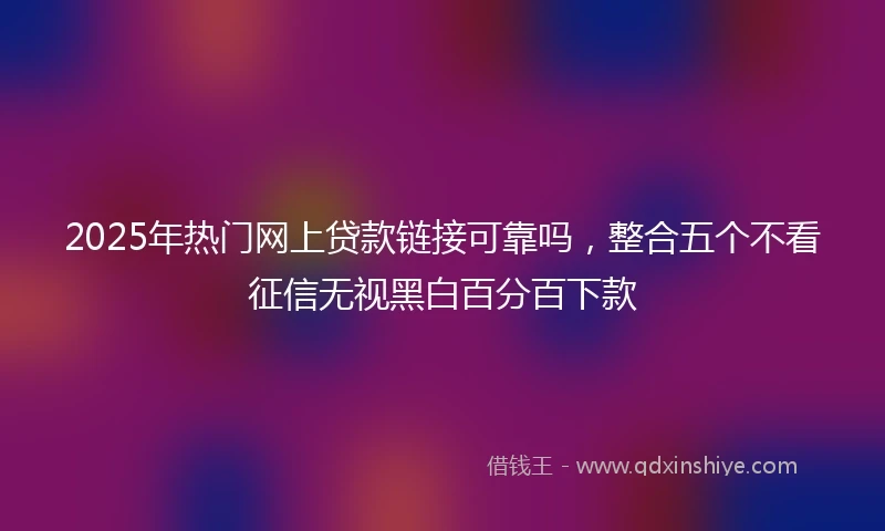 2025年热门网上贷款链接可靠吗，整合五个不看征信无视黑白百分百下款