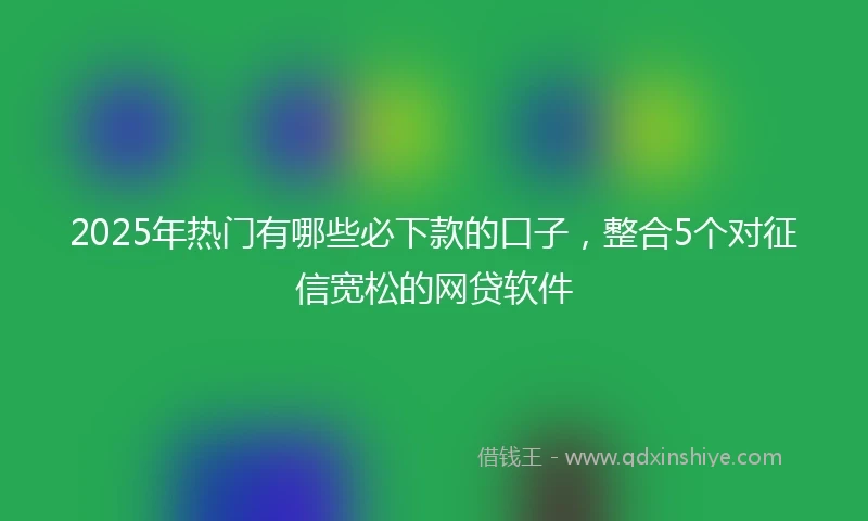 2025年热门有哪些必下款的口子，整合5个对征信宽松的网贷软件