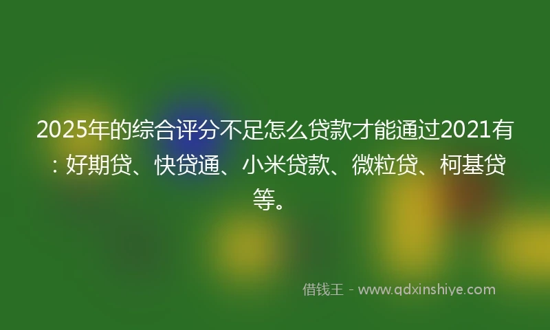 2025年的综合评分不足怎么贷款才能通过2021有：好期贷、快贷通、小米贷款、微粒贷、柯基贷等。