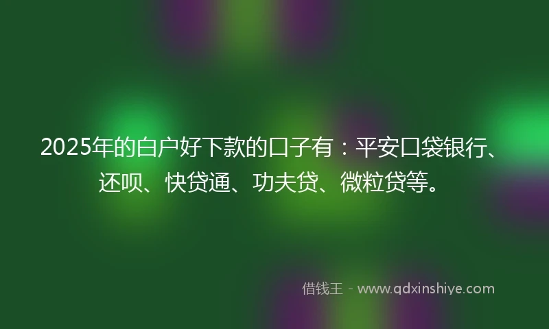2025年的白户好下款的口子有：平安口袋银行、还呗、快贷通、功夫贷、微粒贷等。
