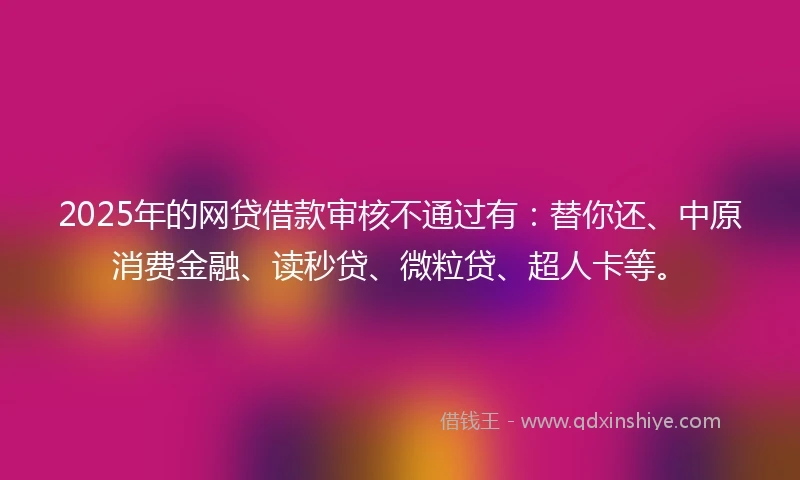 2025年的网贷借款审核不通过有：替你还、中原消费金融、读秒贷、微粒贷、超人卡等。