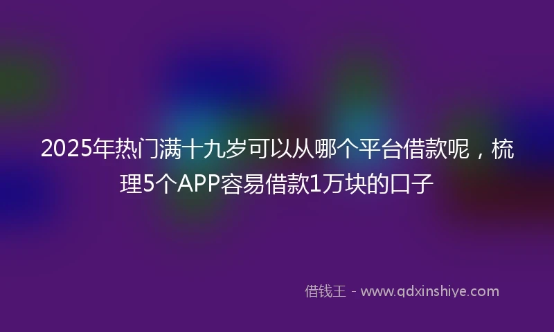 2025年热门满十九岁可以从哪个平台借款呢，梳理5个APP容易借款1万块的口子