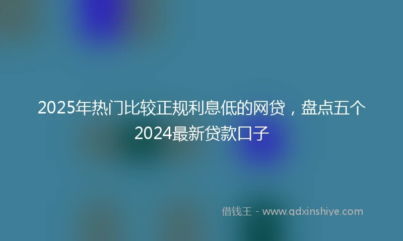 2025年热门比较正规利息低的网贷，盘点五个2024最新贷款口子