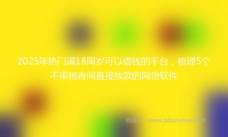 2025年热门满18周岁可以借钱的平台，梳理5个不审核夜间直接放款的网贷软件
