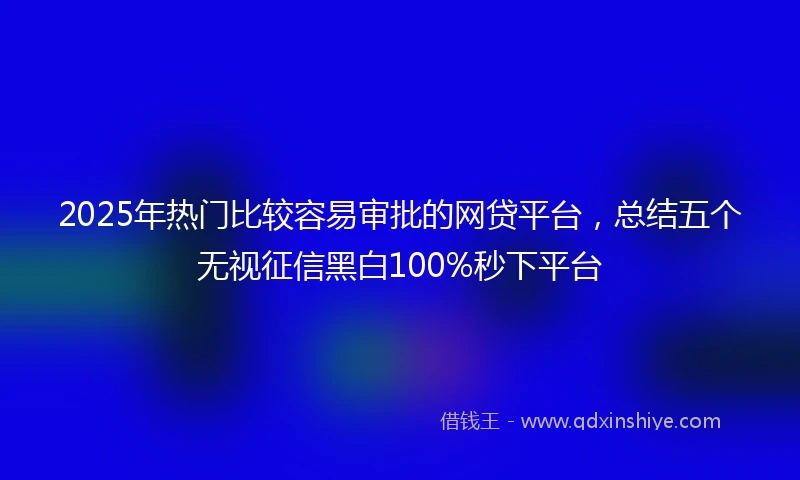 2025年热门比较容易审批的网贷平台，总结五个无视征信黑白100%秒下平台