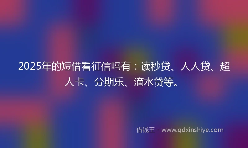 2025年的短借看征信吗有：读秒贷、人人贷、超人卡、分期乐、滴水贷等。