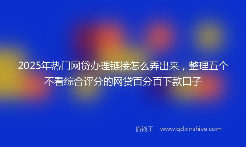 2025年热门网贷办理链接怎么弄出来，整理五个不看综合评分的网贷百分百下款口子