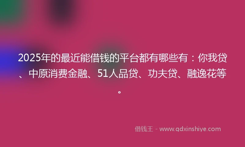 2025年的最近能借钱的平台都有哪些有：你我贷、中原消费金融、51人品贷、功夫贷、融逸花等。