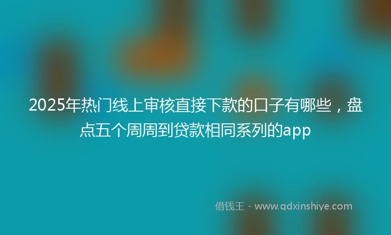 2025年热门线上审核直接下款的口子有哪些，盘点五个周周到贷款相同系列的app