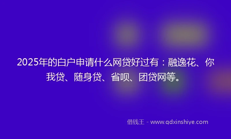 2025年的白户申请什么网贷好过有：融逸花、你我贷、随身贷、省呗、团贷网等。