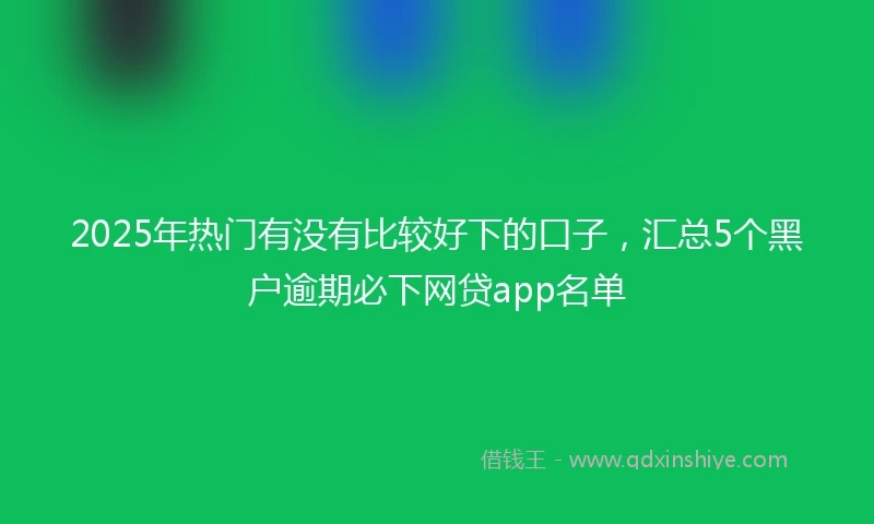 2025年热门有没有比较好下的口子，汇总5个黑户逾期必下网贷app名单