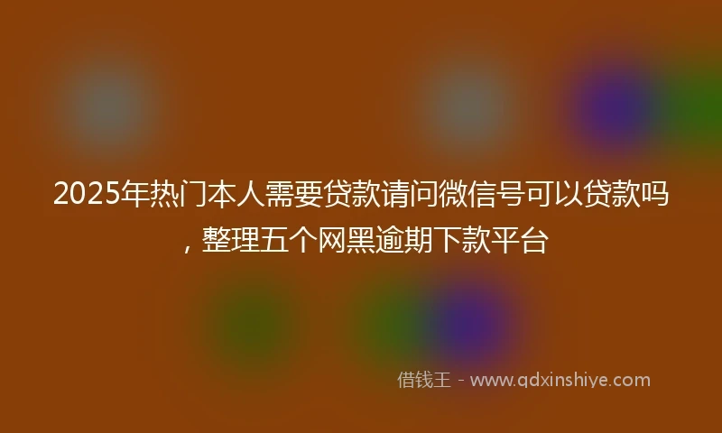 2025年热门本人需要贷款请问微信号可以贷款吗，整理五个网黑逾期下款平台