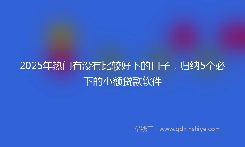 2025年热门有没有比较好下的口子，归纳5个必下的小额贷款软件
