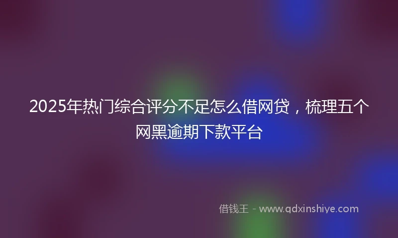 2025年热门综合评分不足怎么借网贷，梳理五个网黑逾期下款平台