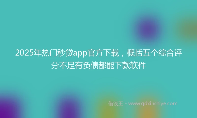 2025年热门秒贷app官方下载，概括五个综合评分不足有负债都能下款软件