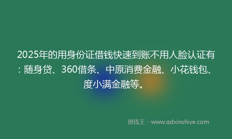 2025年的用身份证借钱快速到账不用人脸认证有：随身贷、360借条、中原消费金融、小花钱包、度小满金融等。