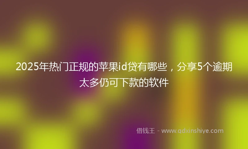 2025年热门正规的苹果id贷有哪些，分享5个逾期太多仍可下款的软件