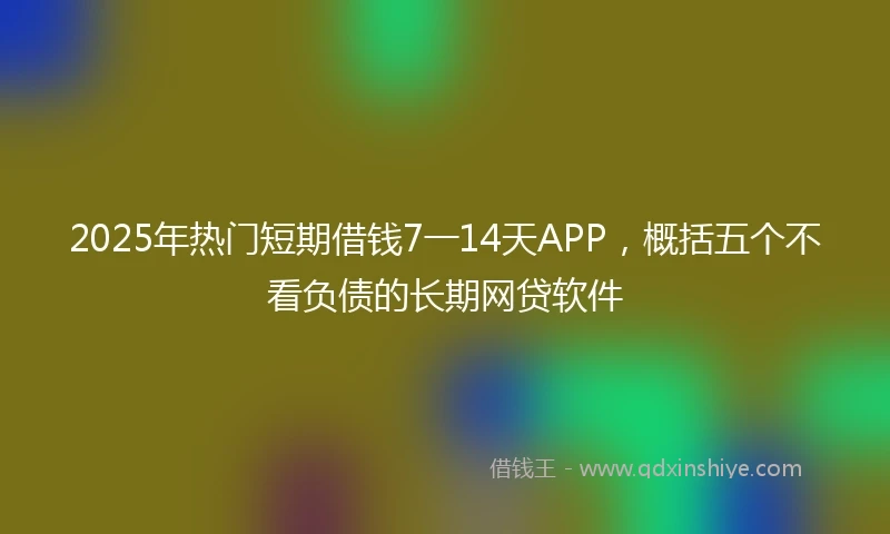 2025年热门短期借钱7一14天APP，概括五个不看负债的长期网贷软件