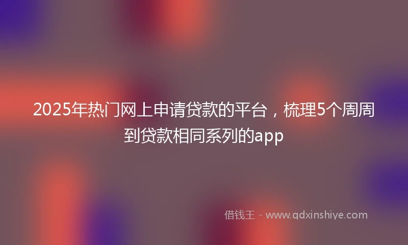 2025年热门网上申请贷款的平台，梳理5个周周到贷款相同系列的app