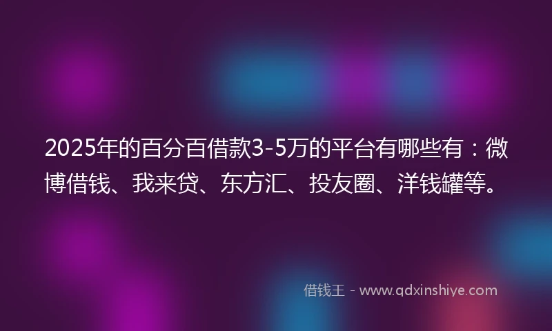 2025年的百分百借款3-5万的平台有哪些有：微博借钱、我来贷、东方汇、投友圈、洋钱罐等。