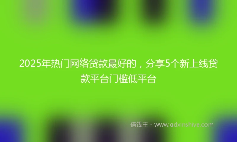 2025年热门网络贷款最好的，分享5个新上线贷款平台门槛低平台