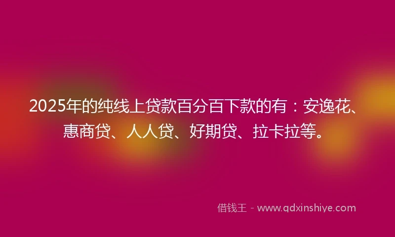 2025年的纯线上贷款百分百下款的有：安逸花、惠商贷、人人贷、好期贷、拉卡拉等。